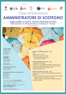 Locandina del corso per diventare Amministratore di sostegno. Tre appuntamenti a ottobre, per tre sabati, tra le ore 8.30 e le 13.30, presso la sede del CSV in via Gradenigo 10 Padova. Di seguito le date e i contenuti degli incontri: Sabato 17 ottobre La legge 6/2004 L.R.10/2017, valori, principi, opportunità e criticità; - ruolo e poteri del Giudice tutelare - procedure e provvedimenti Sabato 24 ottobre L’amministratore di Sostegno: compiti, doveri e responsabilità, flessibilità del decreto di nomina. L’interazione con la persona beneficiaria nel suo contesto di vita: rete dei servizi sanitari, socio - sanitari - sociali nel territorio. Legge 219/2017 Sabato 31 ottobre Diritti personalissimi, obblighi dei familiari, obblighi e benefici fiscali, previdenziali. Obblighi di legge dell’AdS: richiesta di autorizzazioni al Giudice tutelare. - inventario, relazione -rendicontazione - istanze - il progetto individuale, personalizzato e partecipato: valutazione Conclusioni e attestati. La partecipazione è gratuita e l'iscrizione obbligatoria, entro il 15 ottobre, scrivendo all'indirizzo amministratoredisostegno@gmail.com